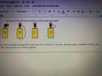 # 13 at a glance
mat Tools Add-ons Help
Last edit was seconds ago
prmal text
в IUA
三
Times New...
10
GPA
主
2.
4
2.
In which of the following situations will the light bulb light?
B. If 16 coulombs of charge flow past point A in a circuit in 4 seconds, then how many coulombs of charge will
flow past point A in 8 seconds. Explain
lili
