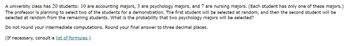 A university class has 20 students: 10 are accounting majors, 3 are psychology majors, and 7 are nursing majors. (Each student has only one of these majors.)
The professor is planning to select two of the students for a demonstration. The first student will be selected at random, and then the second student will be
selected at random from the remaining students. What is the probability that two psychology majors will be selected?
Do not round your intermediate computations. Round your final answer to three decimal places.
(If necessary, consult a list of formulas.)