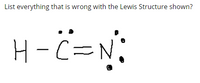 **Analyzing the Incorrect Lewis Structure of H-C≡N**

The image presents a Lewis structure of a molecule where a hydrogen atom (H) is bonded to a carbon atom (C), which is triple bonded to a nitrogen atom (N). The structure aims to represent the molecule hydrogen cyanide (HCN), but there are several errors in the depiction. Let's examine the issues in detail:

1. **Incomplete Valence Shell for Hydrogen:**
    - Hydrogen should have only 2 electrons in its valence shell, forming a single bond. The image correctly shows this part, as hydrogen bonds with carbon, sharing two electrons.

2. **Incorrect Number of Electrons Around Carbon:**
    - Carbon forms a total of four covalent bonds to complete its octet. In the correct structure, carbon should form a single bond with hydrogen (H) and a triple bond with nitrogen (N), fulfilling the octet rule. The depicted structure shows the trivalent bonding configuration correctly, involving eight electrons (two from the hydrogen bond and six from the triple bond with nitrogen).

3. **Incorrect Number of Electrons Around Nitrogen:**
    - Nitrogen, in a Lewis structure, should typically have three bonds and one lone pair to complete its octet. In the correct structure, nitrogen forms a triple bond with carbon and hosts one lone pair, summing to eight electrons. The depicted structure incorrectly shows two lone pairs (four electrons) around nitrogen along with the triple bond, resulting in ten electrons around nitrogen, violating the octet rule.

To correct the given structure:
   - Remove one of the lone pairs on the nitrogen atom.

**Correct Lewis Structure:**

```
H - C ≡ N:
```

- Hydrogen (H) forms a single bond with carbon (C), sharing two electrons.
- Carbon (C) forms a triple bond with nitrogen (N), sharing six electrons in the bond.
- Nitrogen (N) has one lone pair of electrons, completing its octet.

In summary, the primary errors in the provided Lewis structure are related to the number of lone pairs on the nitrogen atom, leading to an incorrect total of electrons around nitrogen. By ensuring nitrogen has only one lone pair, the structure adheres to the octet rule and accurately represents the molecule hydrogen cyanide (HCN).