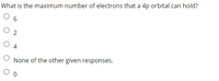 **Question:**

What is the maximum number of electrons that a 4p orbital can hold?

- ○ 6
- ○ 2
- ○ 4
- ○ None of the other given responses.
- ○ 0