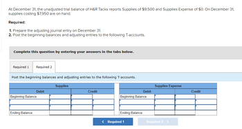 At December 31, the unadjusted trial balance of H&R Tacks reports Supplies of $9,500 and Supplies Expense of $0. On December 31,
supplies costing $7,950 are on hand.
Required:
1. Prepare the adjusting journal entry on December 31.
2. Post the beginning balances and adjusting entries to the following T-accounts.
Complete this question by entering your answers in the tabs below.
Required 1 Required 2
Post the beginning balances and adjusting entries to the following T-accounts.
Supplies
Debit
Beginning Balance
Ending Balance
Credit
Beginning Balance
Ending Balance
Debit
< Required 1
Supplies Expense
Required 2 >
Credit