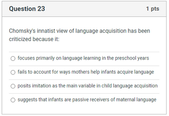 Question 23
1 pts
Chomsky's innatist view of language acquisition has been
criticized because it:
focuses primarily on language learning in the preschool years
fails to account for ways mothers help infants acquire language
O posits imitation as the main variable in child language acquisition
suggests that infants are passive receivers of maternal language