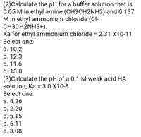 (2)Calculate the pH for a buffer solution that is
0.05 M in ethyl amine (CH3CH2NH2) and 0.137
M in ethyl ammonium chloride (Cl-
CH3CH2NH3+).
Ka for ethyl ammonium chloride = 2.31 X10-11
Select one:
а. 10.2
b. 12.3
C. 11.6
d. 13.0
(3)Calculate the pH of a 0.1 M weak acid HA
solution; Ka = 3.0 X10-8
Select one:
а. 4.26
b. 2.20
С. 5.15
d. 6.11
е. 3.08
