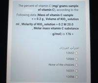 The percent of vitamin C (mg/ grams sample
of vitamin C), according to the
Following data (Mass of vitamin C sample
== 0.2 g, Volume of KIO, solution
ml , Molarity of KIO, solution = 0.2 M 20.0
Molar mass vitamin C substance
- g/mol) is 176% D
اخترأحد الخيارات
12652 O
10560
None of the choices O
10231
12056
