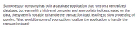 Suppose your company has built a database application that runs on a centralized
database, but even with a high-end computer and appropriate indices created on the
data, the system is not able to handle the transaction load, leading to slow processing of
queries. What would be some of your options to allow the application to handle the
transaction load?
