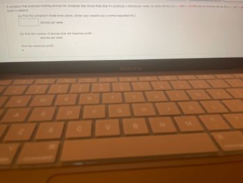 A company that produces tracking devices for computer disk drives finds that if it produces x devices per week, its costs will be C(x) = 160x + 16,000 and its revenue will be R(x) = -2x² + 58
(both in dollars).
(a) Find the company's break-even points. (Enter your answers as a comma-separated list.)
devices per week
(b) Find the number of devices that will maximize profit.
devices per week
Find the maximum profit.
$
W
X
*3
T
C
R
MacBook Air
B
H
M