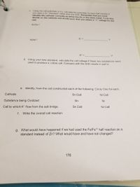 e. Using the cell potentials in b.), calculate the potentials for each half reaction if
VOu used a Zn "Standard" rather than the SHE. Remember that you must
identify the cathode correctly as either the Zn or the other metal. To do this,
decide on the cathode and anode such that you obtain a "+" votage for the
cell.
Sn/Sn
Ni/Ni
V.
E° =
V
d. Using your new standard, calculate the cell voltage if these two substances were
used to produce a voltaic cell. Compare with the SHE results in part a.
e. Identify, from the cell constructed each of the following. Circle One for each.
Cathode
Sn Cell
Ni Cell
Substance being Oxidized
Sn
Ni
Cell to which K* flow from the salt bridge.
Sn Cell
Ni Cell
f.
Write the overall cell reaction:
g. What would have happened if we had used the Fe/Fe*2 half reaction as a
standard instead of Zn? What would have and have not changed?
176
