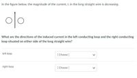 In the figure below, the magnitude of the current, I, in the long straight wire is decreasing.
o/o
What are the directions of the induced current in the left conducting loop and the right conducting
loop situated on either side of the long straight wire?
left loop
[ Choose ]
right loop
[ Choose ]
>
>
