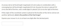 A convex mirror (of focal length magnitude 6.0 cm) is place in combination with a
converging lens (of focal length magnitude 8.0 cm). Assume the mirror is placed 9.0
cm to the left of the lens, and a small object is placed 12.0 cm to the right of the lens.
If the origin of the coordinate system is placed at the location of the mirror and we set
positive rightward, what is the position of the final image?
Express your answer in cm, to at least one digit after the decimal point.
