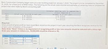 Beck Construction Company began work on a new building project on January 1, 2023. The project is to be completed by December
31, 2025, for a fixed price of $168 million. The following are the actual costs incurred and estimates of remaining costs to complete the
project that were made by Beck's accounting staff
Years
2023
2024
2025
Actual costs incurred in each year
$ 46 million
$77 million
$ 51 million
Required:
What amount of gross profit (or loss) would Beck record on this project in each year, assuming that Beck recognizes revenue for this
project upon completion of the project?
Note: Enter "None" if there is no requirement of recognizing profit or loss. Loss amounts should be indicated with a minus sign.
Enter your answers in millions (l.e., 10,000,000 should be entered as 10).
Years
2023 None
2024
2025
Gross Profit (or Loss) recognized
0 million
32 million
million
Gross loss
Gross profit
$
Estimated remaining costs to complete the
project (measured at
December 31 of each year)
$ 92 million
$77 million
se million
3 Prey
8 of 11
HE
Next