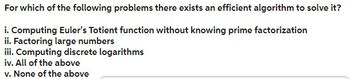 For which of the following problems there exists an efficient algorithm to solve it?
i. Computing Euler's Totient function without knowing prime factorization
ii. Factoring large numbers
iii. Computing discrete logarithms
iv. All of the above
v. None of the above