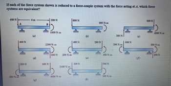 If each of the force system shown is reduced to a force-couple system with the force acting at A, which force
systems are equivalent?
400 N
200 N-m
400 N
200 N
4 m
(a)
(d)
SCO N
200 N
2300 N.m
A
1800 N.m
800 N
200 N.m
2400 N-m
4000 N-m
600 N
400 N
300 N
(b)
(e)
(h)
900 N-m
A
200 N
400 N.m
300 N
D
300 N-m
300 N
300 N-m
800 N
(c)
(f)
900 N
4500 N.m
300 N-m
200 N