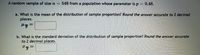 A random sample of size n= 548 from a population whose parameter is p= 0.48.
a. What is the mean of the distribution of sample proportion? Round the answer accurate to 2 decimal
places.
b. What is the standard deviation of the distribution of sample proportion? Round the answer accurate
to 2 decimal places.
