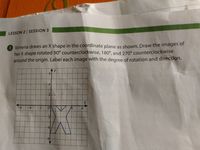 LESSON 2 SESSION 3
3 Ximena draws an X shape in the coordinate plane as shown. Draw the images of
her X shape rotated 90° counterclockwise, 180°, and 270° counterclockwise
around the origin. Label each image with the degree of rotation and direction.
-4
-6
-4
-2
6.
2
4
