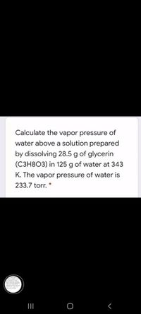 Calculate the vapor pressure of
water above a solution prepared
by dissolving 28.5 g of glycerin
(C3H8O3) in 125 g of water at 343
K. The vapor pressure of water is
233.7 torr. *
