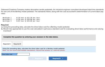 Oakwood Creations Company makes decorative candle pedestals. An industrial engineer consultant developed ideal time standards
for one unit of the Berkley model pedestal. The standards follow, along with the cost accountant's determination of current labor pay
rates:
Worktype 1
Worktype 2
Worktype 3
Required:
0.18 hour @ $12.39 per hour
0.30 hour @ $10.80 per hour
0.65 hour @ $19.68 per hour
a. Using the preceding data, calculate the direct labor cost for a Berkley model pedestal.
b. Would it be appropriate to use the cost calculated in part a as a standard cost for evaluating direct labor performance and valuing
inventory?
Complete this question by entering your answers in the tabs below.
Required A
Required B
Using the preceding data, calculate the direct labor cost for a Berkley model pedestal.
Note: Do not round intermediate calculations. Round final answer to 2 decimal places.
Direct labor cost
<Required A
Required B >