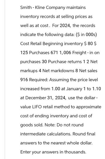 SmithKline Company maintains
inventory records at selling prices as
well as at cost. For 2024, the records
indicate the following data: ($ in 000s)
Cost Retail Beginning inventory $80 $
125 Purchases 671 1,006 Freight - in on
purchases 30 Purchase returns 1 2 Net
markups 4 Net markdowns 8 Net sales
916 Required: Assuming the price level
increased from 1.00 at January 1 to 1.10
at December 31, 2024, use the dollar -
value LIFO retail method to approximate
cost of ending inventory and cost of
goods sold. Note: Do not round
intermediate calculations. Round final
answers to the nearest whole dollar.
Enter your answers in thousands.