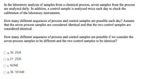 In the laboratory analysis of samples from a chemical process, seven samples from the process
are analyzed daily. In addition, a control sample is analyzed twice each day to check the
calibration of the laboratory instruments.
How many different sequences of process and control samples are possible each day? Assume
that the seven process samples are considered identical and that the two control samples are
considered identical.
How many different sequences of process and control samples are possible if we consider the
seven process samples to be different and the two control samples to be identical?
a. 36, 2520
O b.21, 2520
O c. NONE
O d. 36, 181440
