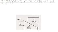 (a) Draw the FBD of wedge B and block A when wedge B impends to slide to the right. Friction is negligible except for the
contact surfaces between B and the horizontal plane B whose coefficient of friction is 0.20. (b) Determine P to impend the
wedge B to slide to the right.
30
120 fb
B
80 lb
