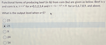 Functional forms of producing beef (in lb) from corn (bu) are given as below. Beef is y
and corn is x. y = x² for x=0,1,2,3,4 and y = -(x-7)² + 25 for x=5,6,7,8,9, and above.
What is the output level when x=5?
25
21
9
24
16