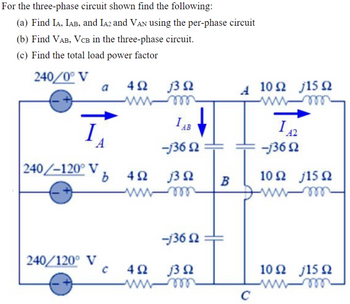 For the three-phase circuit shown find the following:
(a) Find IA, IAB, and IA2 and Vân using the per-phase circuit
(b) Find VAB, VCB in the three-phase circuit.
(c) Find the total load power factor
240/0° V
a
402 30
ww
Α 10Ω 15 Ω
ww-m
I
IAB
-13602
I
42
-13602
240/-120° V
b
402 30
10Ω 15 Ω
B
ww-m
wwwm
240/120° VC
-13602
401302
ww-m
10 Ω 15 Ω
C