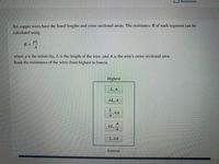 Resources
Six copper wires have the listed lengths and cross-sectional areas. The resistance R of each segment can be
calculated using
pL
R =
where p is the resistivity, L is the length of the wire, and A is the wire's cross-sectional area.
Rank the resistances of the wires from highest to lowest.
Highest
L, A
4L, A
4L,
L,4A
Lowest
