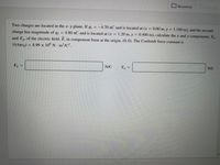 Resources
Two charges are located in the x-y plane. If q =-4.70 nC and is located at (x
0.00 m, y = 1.160 m), and the second
charge has magnitude of q2 =
= 4.80 nC and is located at (x = 1.20 m, y 0.400 m), calculate the x and y components, Ex
and Ey, of the electric field, E, in component form at the origin, (0,0). The Coulomb force constant is
1/(4reo) = 8.99 x 10° N m²/C².
Ey
N/C
N/C
Ex
|3|
