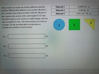 Material 1
0.00591 Q· m
Three resistors are made out of three different materials
and have different (but uniform) cross sections. Resistor1
Material 2
0.682 Ω . m
has a circular cross section of radius 2.04 mm. Resistor 2
Material 3
2.39 x 10 Q.m
-5
has a square cross section with a side length of 2.22 mm.
The third resistor's cross section is a right triangle with two
sides of length 6.47 mm. All of the resistors are 0.538 cm
3
in length. Use the provided table of resistivities to
1
calculate the resistance of each resistor.
R1 =
Ω
R2 =
Ω
R3 =
Ω
