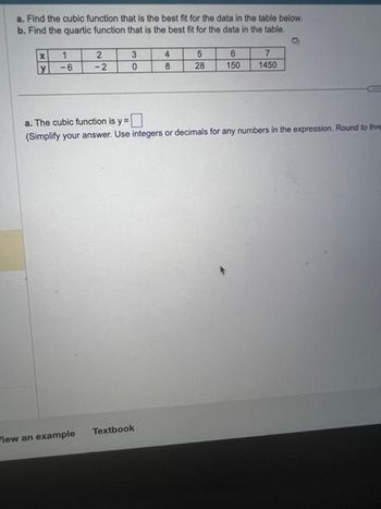 a. Find the cubic function that is the best fit for the data in the table below.
b. Find the quartic function that is the best fit for the data in the table.
X
y
1
-6
2
-2
View an example
3
0
4
8
Textbook
5
28
6
150
a. The cubic function is y=
(Simplify your answer. Use integers or decimals for any numbers in the expression. Round to thre
7
1450