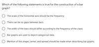 Which of the following statements is true for the construction of a bar
graph?
The scale of the horizontal axis should be the frequency.
There can be no gaps between bars.
The width of the bars should differ according to the frequency of the class.
Bar graphs are used to depict categorical data.
Mention of the shape, center, and spread should be made when describing bar graphs.
