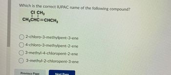 Which is the correct IUPAC name of the following compound?
CI CH3
I
CH3CHC=CHCH3
2-chloro-3-methylpent-3-ene
4-chloro-3-methylpent-2-ene
3-methyl-4-chloropent-2-ene
3-methyl-2-chloropent-3-ene
Previous Page
Next Page