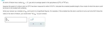 An atom of hellum has a radius e = 31. pm and an average speed in the gas phase at 25°C of 787.m/s.
Suppose the speed of a helium atom at 25°C has been measured to within 0.010%. Calculate the smallest possible length of box inside of which the atom could
be known to be located with certainty.
Write your answer as a multiple of the and round it to 2 significant figures. For example, if the smallest box the atom could be in turns out to be 42.0 times the
radius of an atom of helium, you would enter "42.He" as your answer.