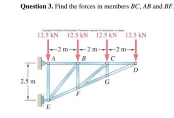 Question 3. Find the forces in members BC, AB and BF.
2.5 m
Copyright © McGraw-HB Education Permission required for reproduction or display
12.5 kN
A
E
12.5 kN 12.5 kN 12.5 kN
-2 m-
B
G
-2 m-
C
D