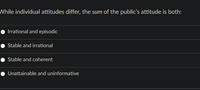 While individual attitudes differ, the sum of the public's attitude is both:
Irrational and episodic
Stable and irrational
Stable and coherent
Unattainable and uninformative
