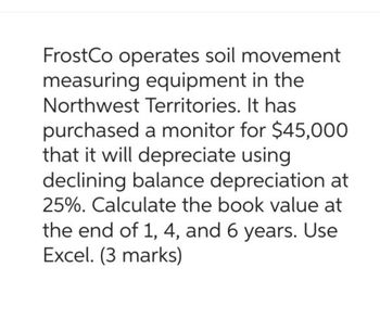 FrostCo operates soil movement
measuring equipment in the
Northwest Territories. It has
purchased a monitor for $45,000
that it will depreciate using
declining balance depreciation at
25%. Calculate the book value at
the end of 1, 4, and 6 years. Use
Excel. (3 marks)