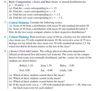 ### Lesson Contents

#### 6. Basic Computation: z Score and Raw Score
A normal distribution has \(\mu = 10\) and \(\sigma = 2\).

(a) Find the \( z \) score corresponding to \( x = 12 \).

(b) Find the \( z \) score corresponding to \( x = 4 \).

(c) Find the raw score corresponding to \( z = 1.5 \).

(d) Find the raw score corresponding to \( z = -1.2 \).

#### 7. Critical Thinking
Consider the following scores:

(i) Score of 40 from a distribution with mean 50 and standard deviation 10

(ii) Score of 45 from a distribution with mean 50 and standard deviation 5

How do the two scores compare relative to their respective distributions?

#### 8. Critical Thinking
Raul received a score of 80 on a history test for which the class mean was 70 with standard deviation 10. He received a score of 75 on a biology test for which the class mean was 70 with standard deviation 2.5. On which test did he do better relative to the rest of the class?

#### 9. \( z \) Scores: First Aid Course
The college physical education department offered an advanced first aid course last semester. The scores on the comprehensive final exam were normally distributed, and the \( z \) scores for some of the students are shown below:

- Robert, \( 1.10 \)
- Juan, \( 1.70 \)
- Haley, \( -2.00 \)
- Joel, \( 0.00 \)
- Jan, \( -0.80 \)
- Linda, \( 1.60 \)

(a) Which of these students scored above the mean?

(b) Which of these students scored on the mean?

(c) Which of these students scored below the mean?

(d) If the mean score was \( \mu = 150 \) with standard deviation \( \sigma = 20 \), what was the final exam score for each student?