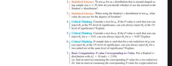 2.
3. Statistical Literacy When using the Student's t distribution to test μ, what
value do you use for the degrees of freedom?
4.
Statistical Literacy To test μ for an x distribution that is mound-shaped us-
ing sample size n ≥ 30, how do you decide whether to use the normal or the
Student's t distribution?
Critical Thinking Consider a test for u. If the P-value is such that you can
reject H, at the 5% level of significance, can you always reject H, at the 1%
level of significance? Explain.
5. Critical Thinking Consider a test for μ. If the P-value is such that you can
reject H for a = 0.01, can you always reject H, for a = 0.05? Explain.
7.
6. Critical Thinking If sample data is such that for a one-tailed test of μ you
can reject H at the 1% level of significance, can you always reject H for a
two-tailed test at the same level of significance? Explain.
Basic Computation: P-value Corresponding to t Value For a Student's t
distribution with d.f. = 10 and t = 2.930,
(a) find an interval containing the corresponding P-value for a two-tailed test.
(b) find an interval containing the corresponding P-value for a right-tailed test.