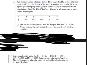 eserved. I
ent does no
13. | Veterinary Science: Shetland Ponies How much should a healthy Shetland
pony weigh? Let x be the age of the pony (in months), and let y be the aver-
age weight of the pony (in kilograms). The following information is based
on data taken from The Merck Veterinary Manual (a reference used in most
veterinary colleges).
X
y
3
60
6
95
12
140
18
170
copied scanned, or duplicate..
(a) Make a scatter diagram and draw the line you think best fits the data.
(b) Would you say the correlation is low, moderate, or strong? positive or
negative?
24
185
whole of
(c) Use a calculator to verify that Σx = 63, Ex² = 1089, Σy = 650,
Ey² = 95,350, and Exy = 9930. Compute r. As x increases from 3 to
24 months, does the value of r imply that y should tend to increase or
decrease? Explain.