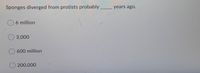 **Question:**
Sponges diverged from protists probably _____ years ago.

**Answer Options:**
- 6 million
- 3,000
- 600 million
- 200,000

Explanation: This question appears to inquire about the estimated time period when sponges, as a basic form of animal life, branched off from ancestral protists in the evolutionary timeline. The answer choices present a range of possible timeframes, including 6 million years ago, 3,000 years ago, 600 million years ago, and 200,000 years ago. This information is relevant for understanding the early evolutionary history of multicellular organisms.