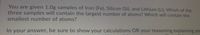 You are given 1.0g samples of Iron (Fe), Silicon (Si), and Lithium (Li). Which of the
three samples will contain the largest number of atoms? Which will contain the
smallest number of atoms?
In your answer, be sure to show your calculations OR your reasoning explaining you
