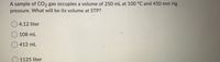 A sample of CO2 gas occupies a volume of 250 mL at 100 °C and 450 mm Hg
pressure. What will be its volume at STP?
O 4.12 liter
O 108 mL
O 412 mL
O 1125 liter
