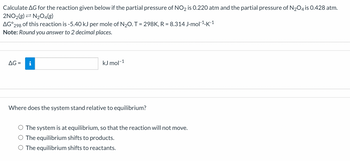 ### Calculation of Gibbs Free Energy (\( \Delta G \))

**Problem Statement:**

Calculate \( \Delta G \) for the reaction given below if the partial pressure of \( \text{NO}_2 \) is 0.220 atm and the partial pressure of \( \text{N}_2\text{O}_4 \) is 0.428 atm.

\[ 2\text{NO}_2(\text{g}) \rightleftharpoons \text{N}_2\text{O}_4(\text{g}) \]

\( \Delta G^\circ_{298} \) of this reaction is -5.40 kJ per mole of \( \text{N}_2\text{O}_4 \).

**Given Constants:**

- Temperature (\( T \)) = 298 K
- Universal gas constant (\( R \)) = 8.314 J·mol\(^{-1}\)·K\(^{-1}\)

**Note:** Round your answer to 2 decimal places.

**Calculation Box:**

\[ \Delta G = \, \_\_\_\_\_ \, \text{kJ mol}^{-1} \]

### Equilibrium Consideration

**Question: Where does the system stand relative to equilibrium?**

**Options:**
- ○ The system is at equilibrium, so the reaction will not move.
- ○ The equilibrium shifts to products.
- ○ The equilibrium shifts to reactants.

This exercise asks learners to calculate the Gibbs Free Energy change (\( \Delta G \)) for the given reaction under specified conditions and predicts the direction of the equilibrium shift based on the calculated \( \Delta G \).