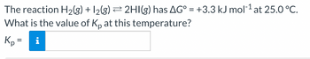 The reaction H₂(g) + 12(g) ⇒ 2HI(g) has AG° = +3.3 kJ mol-¹ at 25.0 °C.
What is the value of Kp at this temperature?
Kp =