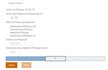 Jump to level 1
Given numPQueue: 20, 33, 78
What does Peek(numPQueue) return?
Ex: 100
After the following operations:
Enqueue (numPQueue, 34)
Dequeue(numPQueue)
Peek(numPQueue)
Enqueue(numPQueue, 22)
What is numPQueue?
Ex: 1, 2, 3
What does GetLength(numPQueue) return?
Ex: 1
Check
Next
2
3
4
5