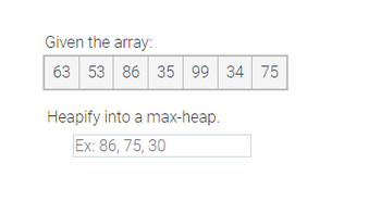 The task is to transform the given array into a max-heap.

**Given the array:**  
\[63, 53, 86, 35, 99, 34, 75\]

**Objective:**  
Heapify this array into a max-heap.

**Example:**  
\[86, 75, 30\]

### Explanation of Process:
- A max-heap is a binary tree where the parent node is always greater than or equal to its child nodes.
- Rearrange the elements of the array to ensure the largest value is at the top of the heap (the first position of the array) and maintain the property throughout the structure.

### Steps to Heapify:
1. Start with the last non-leaf node and work upwards to the root node.
2. For each node, ensure it satisfies the max-heap property:
   - If a node is smaller than its children, swap it with the largest child.
   - Continue this process recursively for the swapped child.

This transformation helps in efficiently organizing the data for operations such as sorting or priority queue management.