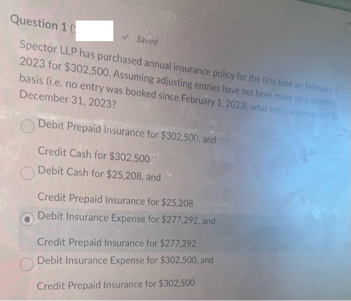 Question 1 (
Spector LLP has purchased annual insurance policy for the first time on February 1,
2023 for $302,500. Assuming adjusting entries have not been made on a monthly
basis (i.e. no entry was booked since February 1, 2023), what entry was required for
December 31, 2023?
Debit Prepaid Insurance for $302,500, and
Credit Cash for $302,500
Debit Cash for $25,208, and
✓ Saved
Credit Prepaid insurance for $25,208
Debit Insurance Expense for $277,292, and
Credit Prepaid Insurance for $277,292
Debit Insurance Expense for $302,500, and
Credit Prepaid Insurance for $302,500