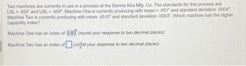 Two machines are currently in use in a process at the Dennis Kira Mfg. Co. The standards for this process are
LSL = 450" and USL= 454". Machine One is currently producing with mean = 451" and standard deviation .0004","
Machine Two is currently producing with mean .4515" and standard deviation .0003". Which machine has the higher
capability index?
Machine One has an index of 0.83 (round your response to two decimal places).
Machine Two has an index of (round your response to two decimal places).