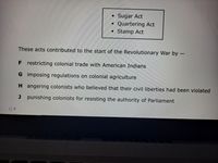 Sugar Act
Quartering Act
Stamp Act
These acts contributed to the start of the Revolutionary War by –
F restricting colonial trade with American Indians
G imposing regulations on colonial agriculture
H angering colonists who believed that their civil liberties had been violated
J punishing colonists for resisting the authority of Parliament
O F
