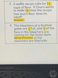 7. A waffle recipe calls for 24
cups of flour. If Churn wants
to make 1 times the recipe,
how much flour does he
need?
Answer:
9. The bleachers at a football
game are - full, and - of the
fans in the bleachers are
rooting for the home team.
What fraction of the
bleachers are filled with
hp
