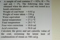 A sample of coal contains C = 92%; H = 7%
and ash
obtained when the above coal was tested in a
1%. The following data were
%3D
bomb calorimeter.
Weight of coal burnt
Weight of water taken = 550 g
Water equivalent
Initial temperature
Final temperature
Fuse wire correction
0.92 g
- 2200 g
=27.2°C
29.5 °C
10.0 cal
ammmna
50.0 cal
Calculate the gross and net calorific value of
the coal, assuming the latent heat of
condensation of steam as 580 cal/g.
Acid correction
